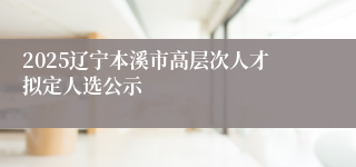 2025辽宁本溪市高层次人才拟定人选公示