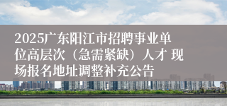 2025广东阳江市招聘事业单位高层次(急需紧缺)人才 现场报名地址调整补充公告