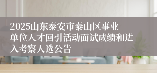 2025山东泰安市泰山区事业单位人才回引活动面试成绩和进入考察人选公告