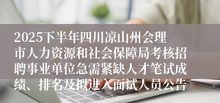 2025下半年四川凉山州会理市人力资源和社会保障局考核招聘事业单位急需紧缺人才笔试成绩、排名及拟进入面试人员公告