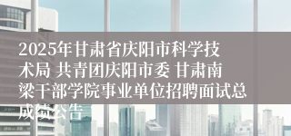 2025年甘肃省庆阳市科学技术局 共青团庆阳市委 甘肃南梁干部学院事业单位招聘面试总成绩公告