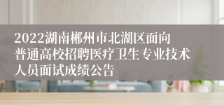 2022湖南郴州市北湖区面向普通高校招聘医疗卫生专业技术人员面试成绩公告