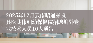 2025年12月云南昭通彝良县医共体妇幼保健院招聘编外专业技术人员10人通告