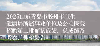 2025山东青岛市胶州市卫生健康局所属事业单位及公立医院招聘第二批面试成绩、总成绩及考察、体检公告