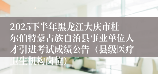 2025下半年黑龙江大庆市杜尔伯特蒙古族自治县事业单位人才引进考试成绩公告（县级医疗卫生机构岗位）