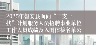 2025年磐安县面向“三支一扶”计划服务人员招聘事业单位工作人员成绩及入围体检名单公布