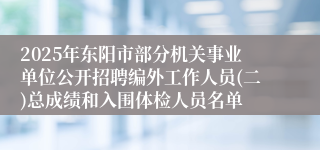 2025年东阳市部分机关事业单位公开招聘编外工作人员(二)总成绩和入围体检人员名单