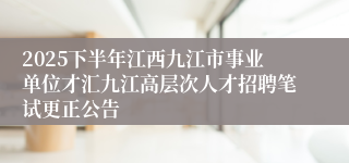 2025下半年江西九江市事业单位才汇九江高层次人才招聘笔试更正公告