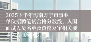 2025下半年海南万宁市事业单位招聘笔试合格分数线、入围面试人员名单及资格复审相关要求公告（第6号）