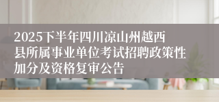 2025下半年四川凉山州越西县所属事业单位考试招聘政策性加分及资格复审公告
