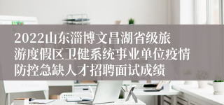 2022山东淄博文昌湖省级旅游度假区卫健系统事业单位疫情防控急缺人才招聘面试成绩