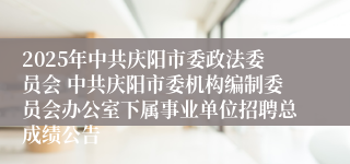 2025年中共庆阳市委政法委员会 中共庆阳市委机构编制委员会办公室下属事业单位招聘总成绩公告