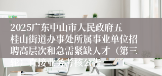 2025广东中山市人民政府五桂山街道办事处所属事业单位招聘高层次和急需紧缺人才(第三轮)直接业务考核公告