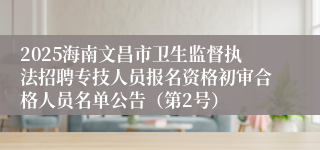 2025海南文昌市卫生监督执法招聘专技人员报名资格初审合格人员名单公告（第2号）