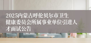 2025内蒙古呼伦贝尔市卫生健康委员会所属事业单位引进人才面试公告