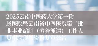 2025云南中医药大学第一附属医院暨云南省中医医院第二批非事业编制（劳务派遣）工作人员招聘现场资格复审公告
