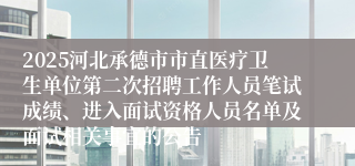 2025河北承德市市直医疗卫生单位第二次招聘工作人员笔试成绩、进入面试资格人员名单及面试相关事宜的公告