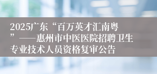 2025广东“百万英才汇南粤”――惠州市中医医院招聘卫生专业技术人员资格复审公告