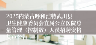 2025内蒙古呼和浩特武川县卫生健康委员会直属公立医院总量管理（控制数）人员招聘资格复审公告