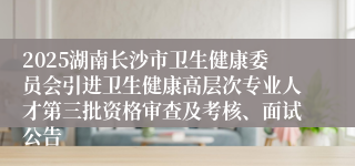 2025湖南长沙市卫生健康委员会引进卫生健康高层次专业人才第三批资格审查及考核、面试公告