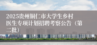 2025贵州铜仁市大学生乡村医生专项计划招聘考察公告（第二批）