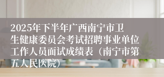 2025年下半年广西南宁市卫生健康委员会考试招聘事业单位工作人员面试成绩表（南宁市第五人民医院）