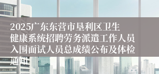 2025广东东营市垦利区卫生健康系统招聘劳务派遣工作人员入围面试人员总成绩公布及体检通知