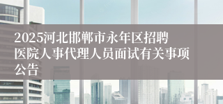 2025河北邯郸市永年区招聘医院人事代理人员面试有关事项公告