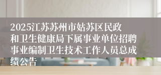 2025江苏苏州市姑苏区民政和卫生健康局下属事业单位招聘事业编制卫生技术工作人员总成绩公告