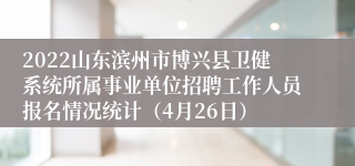 2022山东滨州市博兴县卫健系统所属事业单位招聘工作人员报名情况统计（4月26日）