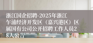浙江国企招聘-2025年浙江乍浦经济开发区(嘉兴港区)区属国有公司公开招聘工作人员28人公告