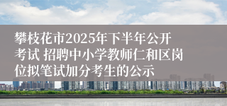 攀枝花市2025年下半年公开考试 招聘中小学教师仁和区岗位拟笔试加分考生的公示