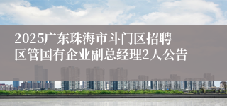 2025广东珠海市斗门区招聘区管国有企业副总经理2人公告