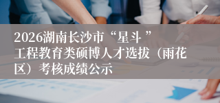 2026湖南长沙市“星斗 ”工程教育类硕博人才选拔(雨花区)考核成绩公示