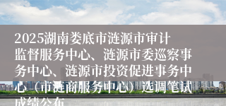 2025湖南娄底市涟源市审计监督服务中心、涟源市委巡察事务中心、涟源市投资促进事务中心(市涟商服务中心)选调笔试成绩公布