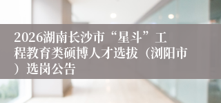 2026湖南长沙市“星斗”工程教育类硕博人才选拔(浏阳市)选岗公告