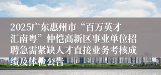 2025广东惠州市“百万英才汇南粤”仲恺高新区事业单位招聘急需紧缺人才直接业务考核成绩及体检公告