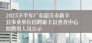 2025下半年广东韶关市新丰县事业单位招聘新丰县普查中心拟聘用人员公示