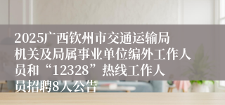 2025广西钦州市交通运输局机关及局属事业单位编外工作人员和“12328”热线工作人员招聘8人公告