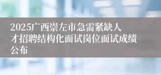 2025广西崇左市急需紧缺人才招聘结构化面试岗位面试成绩公布