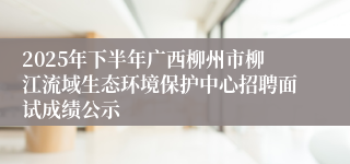 2025年下半年广西柳州市柳江流域生态环境保护中心招聘面试成绩公示