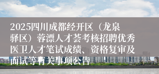 2025四川成都经开区(龙泉驿区)蓉漂人才荟考核招聘优秀医卫人才笔试成绩、资格复审及面试等有关事项公告
