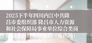 2025下半年四川内江中共隆昌市委组织部 隆昌市人力资源和社会保障局事业单位综合类岗位招才引智考核招聘（重庆场）递补体检的公告