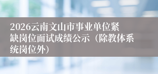 2026云南文山市事业单位紧缺岗位面试成绩公示(除教体系统岗位外)