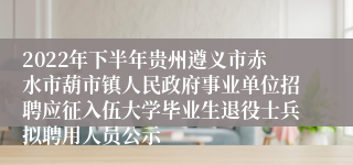2022年下半年贵州遵义市赤水市葫市镇人民政府事业单位招聘应征入伍大学毕业生退役士兵拟聘用人员公示