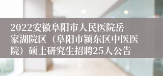 2022安徽阜阳市人民医院岳家湖院区（阜阳市颍东区中医医院）硕士研究生招聘25人公告