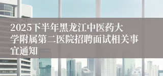 2025下半年黑龙江中医药大学附属第二医院招聘面试相关事宜通知