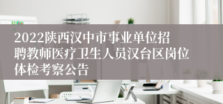 2022陕西汉中市事业单位招聘教师医疗卫生人员汉台区岗位体检考察公告