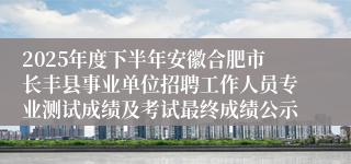 2025年度下半年安徽合肥市长丰县事业单位招聘工作人员专业测试成绩及考试最终成绩公示