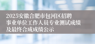 2025安徽合肥市包河区招聘事业单位工作人员专业测试成绩及最终合成成绩公示